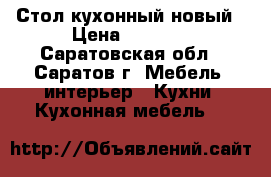 Стол кухонный новый › Цена ­ 2 000 - Саратовская обл., Саратов г. Мебель, интерьер » Кухни. Кухонная мебель   